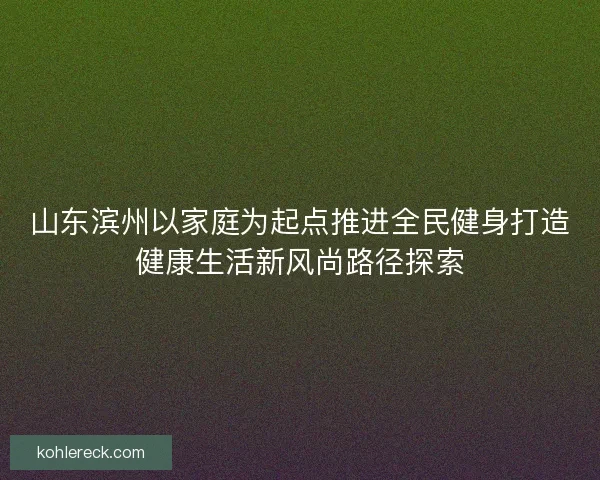 山东滨州以家庭为起点推进全民健身打造健康生活新风尚路径探索