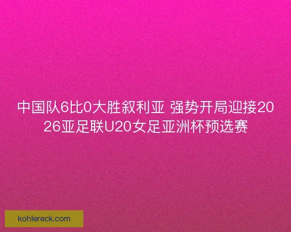 中国队6比0大胜叙利亚 强势开局迎接2026亚足联U20女足亚洲杯预选赛