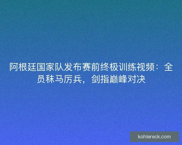 阿根廷国家队发布赛前终极训练视频：全员秣马厉兵，剑指巅峰对决