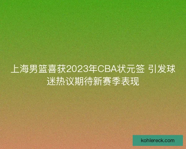 上海男篮喜获2023年CBA状元签 引发球迷热议期待新赛季表现 上海男篮喜获2023年CBA状元签 引发球迷热议期待新赛季表现