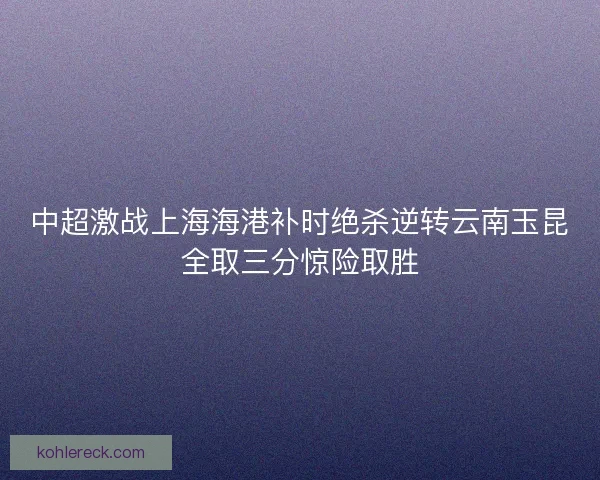 中超激战上海海港补时绝杀逆转云南玉昆全取三分惊险取胜 中超激战上海海港补时绝杀逆转云南玉昆全取三分惊险取胜